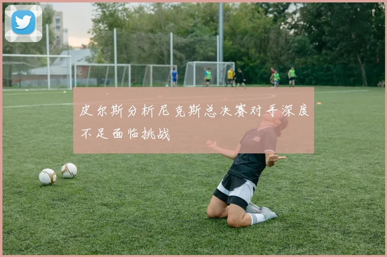 皮尔斯分析尼克斯总决赛对手深度不足面临挑战