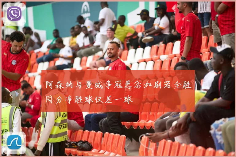 阿森纳与曼城争冠悬念加剧若全胜同分净胜球仅差一球