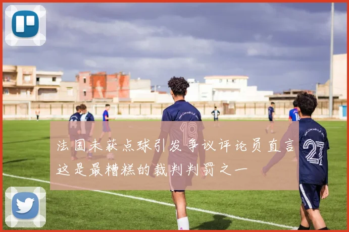 法国未获点球引发争议评论员直言这是最糟糕的裁判判罚之一