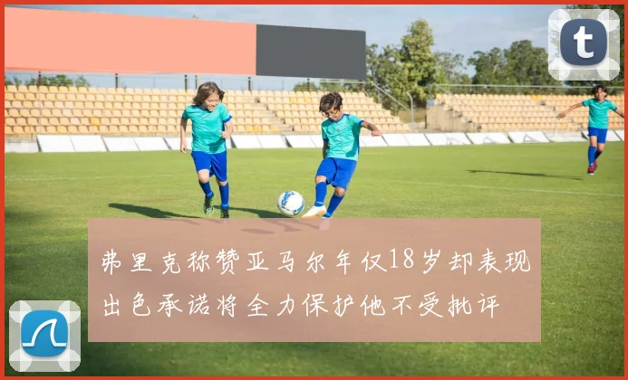 弗里克称赞亚马尔年仅18岁却表现出色承诺将全力保护他不受批评
