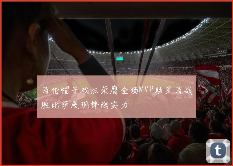 马伦帽子戏法荣膺全场MVP助罗马战胜比萨展现锋线实力
