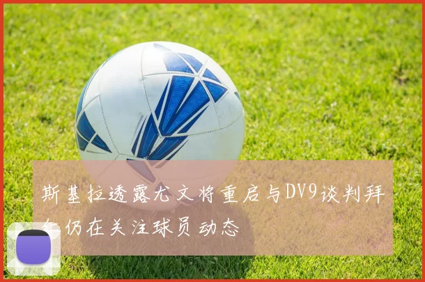 斯基拉透露尤文将重启与DV9谈判拜仁仍在关注球员动态