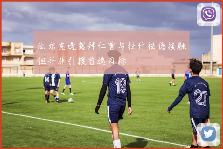 法尔克透露拜仁曾与拉什福德接触但并非引援首选目标