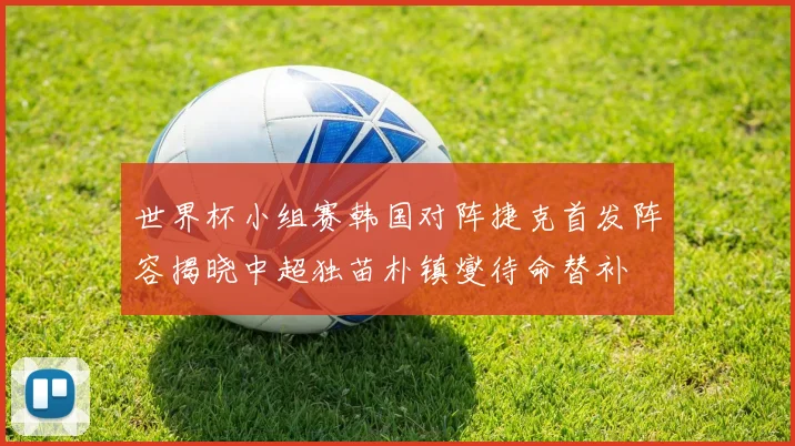 世界杯小组赛韩国对阵捷克首发阵容揭晓中超独苗朴镇燮待命替补