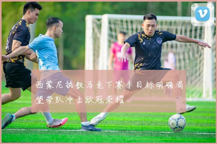 西蒙尼执教马竞下赛季目标明确渴望带队冲击欧冠荣耀
