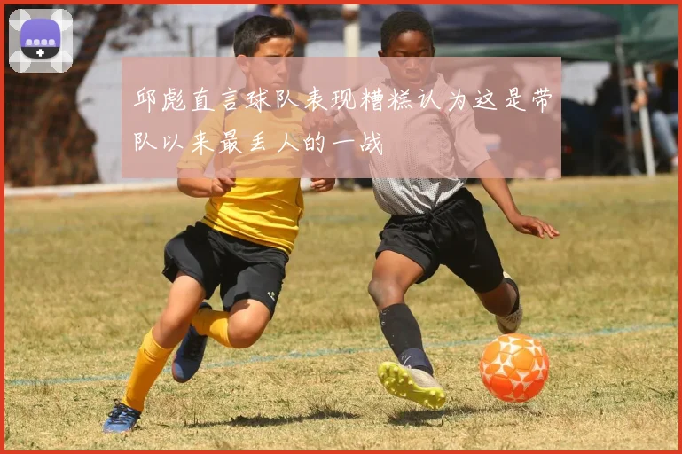邱彪直言球队表现糟糕认为这是带队以来最丢人的一战