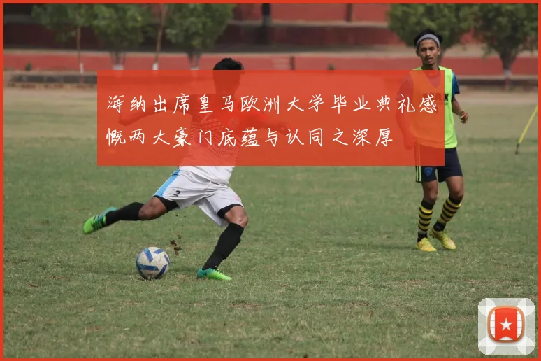 海纳出席皇马欧洲大学毕业典礼感慨两大豪门底蕴与认同之深厚