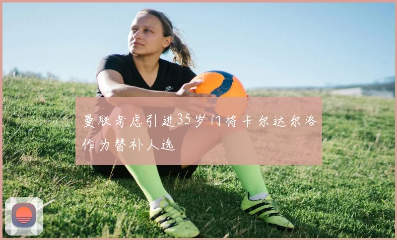 曼联考虑引进35岁门将卡尔达尔洛作为替补人选