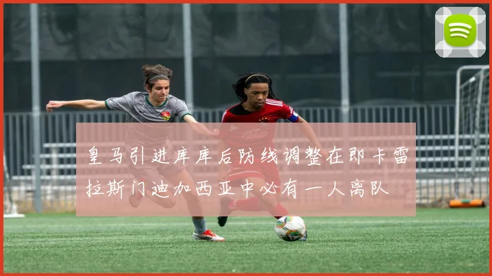 皇马引进库库后防线调整在即卡雷拉斯门迪加西亚中必有一人离队