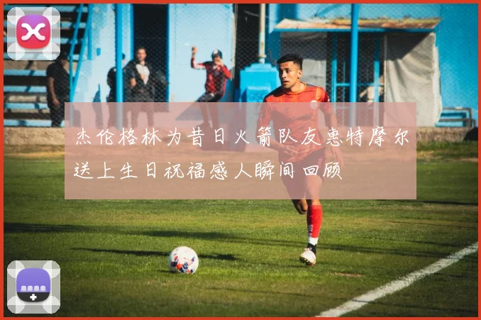 杰伦格林为昔日火箭队友惠特摩尔送上生日祝福感人瞬间回顾