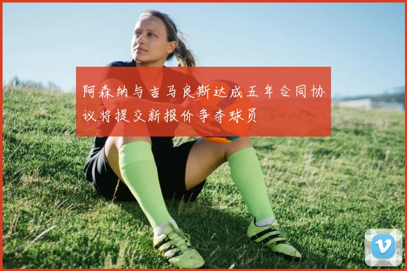 阿森纳与吉马良斯达成五年合同协议将提交新报价争夺球员