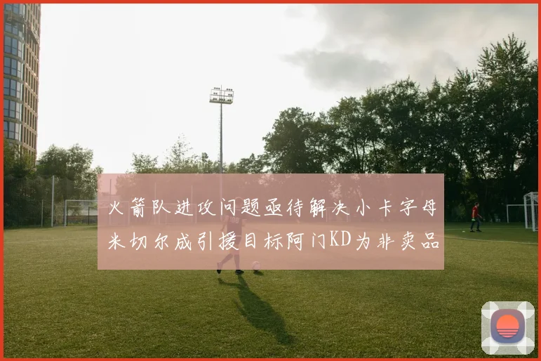 火箭队进攻问题亟待解决小卡字母米切尔成引援目标阿门KD为非卖品