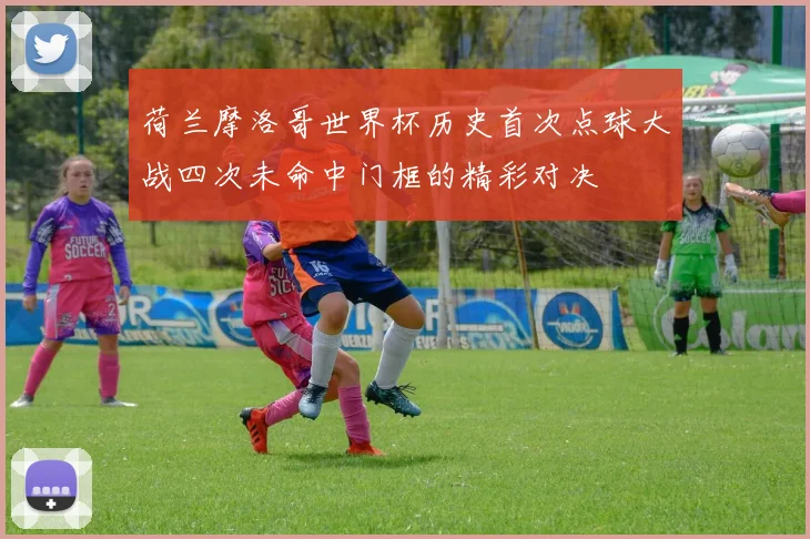 荷兰摩洛哥世界杯历史首次点球大战四次未命中门框的精彩对决