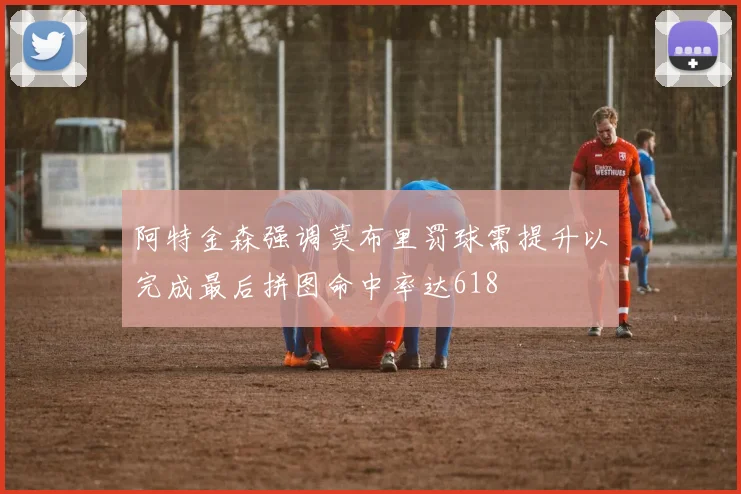 阿特金森强调莫布里罚球需提升以完成最后拼图命中率达618