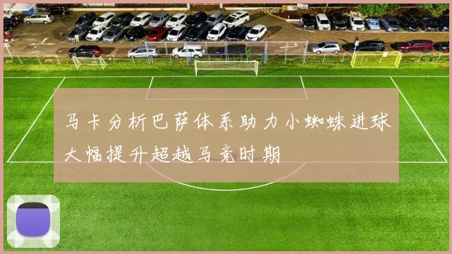 马卡分析巴萨体系助力小蜘蛛进球大幅提升超越马竞时期