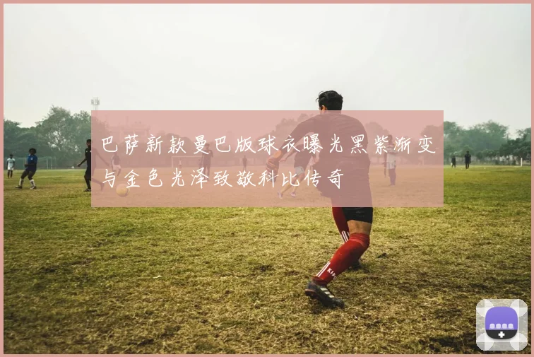 巴萨新款曼巴版球衣曝光黑紫渐变与金色光泽致敬科比传奇
