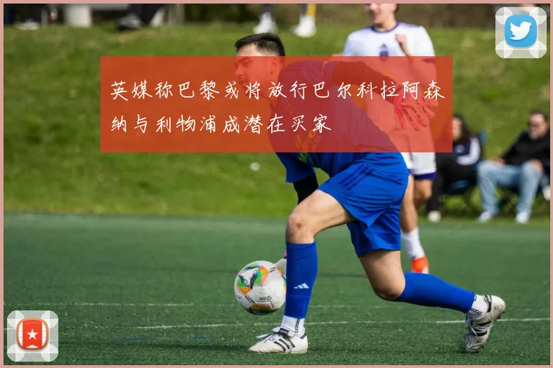 英媒称巴黎或将放行巴尔科拉阿森纳与利物浦成潜在买家