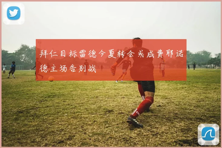拜仁目标雷德今夏转会或成费耶诺德主场告别战