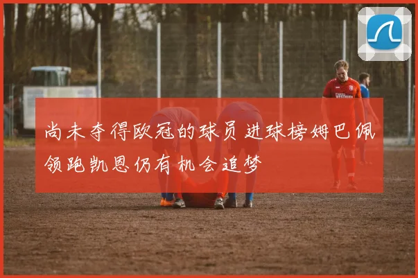尚未夺得欧冠的球员进球榜姆巴佩领跑凯恩仍有机会追梦