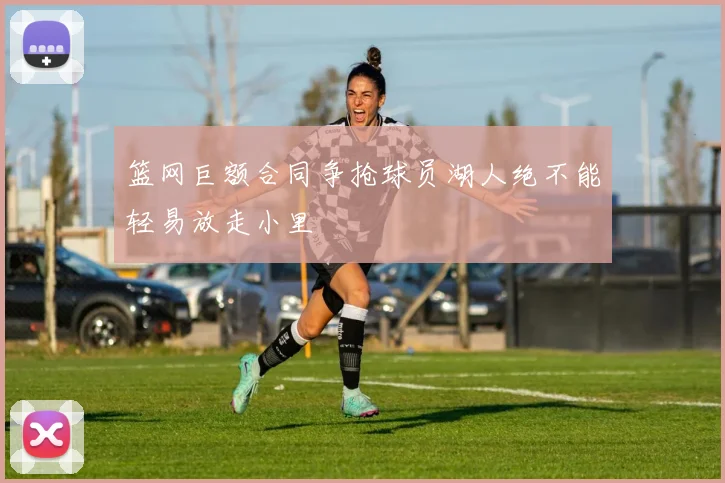 篮网巨额合同争抢球员湖人绝不能轻易放走小里