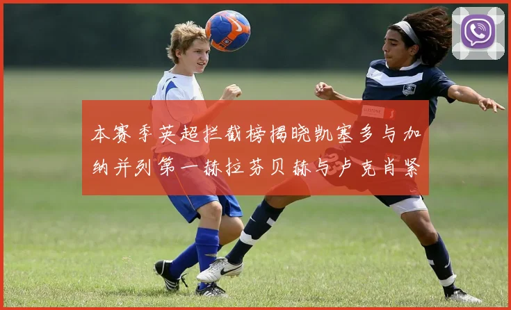 本赛季英超拦截榜揭晓凯塞多与加纳并列第一赫拉芬贝赫与卢克肖紧随其后
