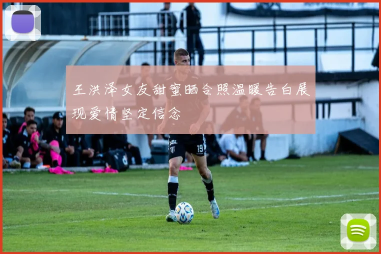 王洪泽女友甜蜜晒合照温暖告白展现爱情坚定信念