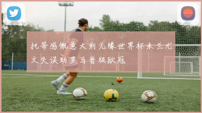 托蒂感慨意大利无缘世界杯米兰尤文失误助罗马晋级欧冠