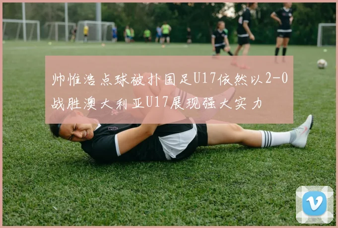 帅惟浩点球被扑国足U17依然以2-0战胜澳大利亚U17展现强大实力