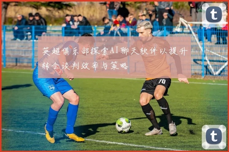 英超俱乐部探索AI聊天软件以提升转会谈判效率与策略