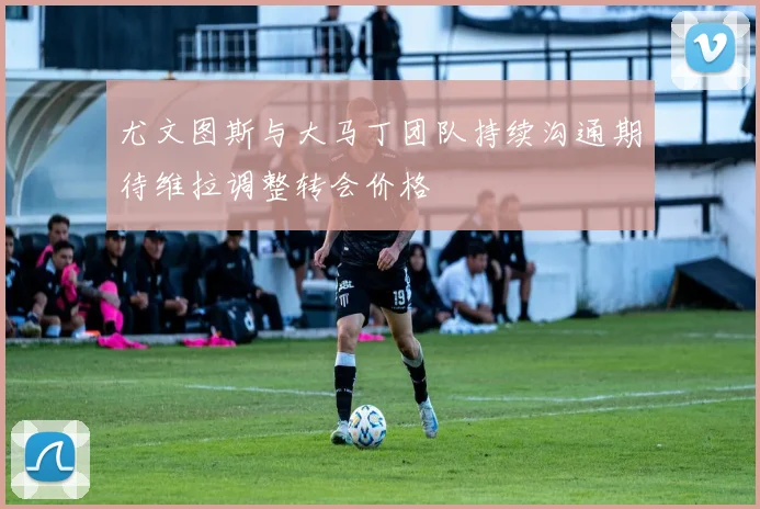 尤文图斯与大马丁团队持续沟通期待维拉调整转会价格